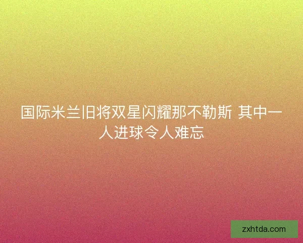 国际米兰旧将双星闪耀那不勒斯 其中一人进球令人难忘 国际米兰旧将双星闪耀那不勒斯 其中一人进球令人难忘