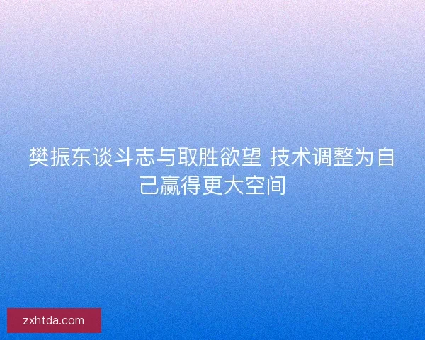 樊振东谈斗志与取胜欲望 技术调整为自己赢得更大空间