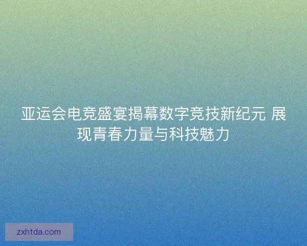 亚运会电竞盛宴揭幕数字竞技新纪元 展现青春力量与科技魅力