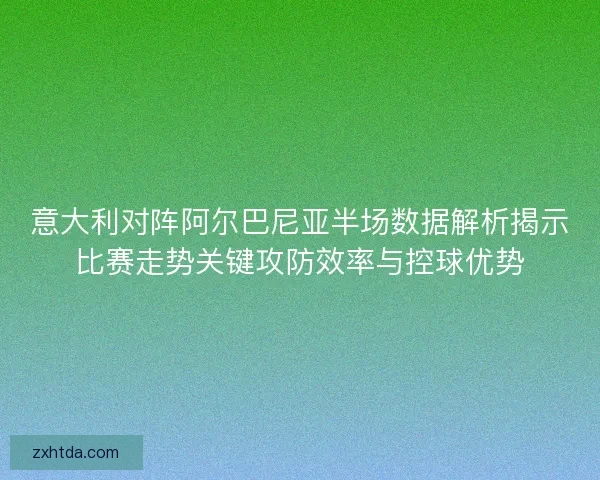 意大利对阵阿尔巴尼亚半场数据解析揭示比赛走势关键攻防效率与控球优势