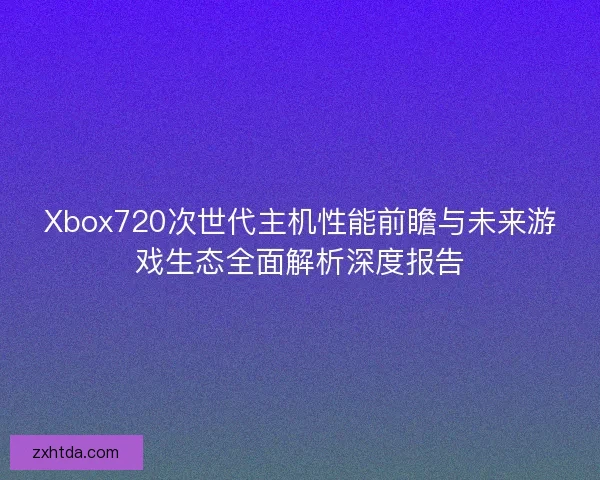 Xbox720次世代主机性能前瞻与未来游戏生态全面解析深度报告