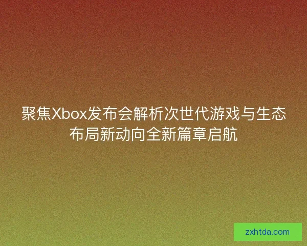 聚焦Xbox发布会解析次世代游戏与生态布局新动向全新篇章启航