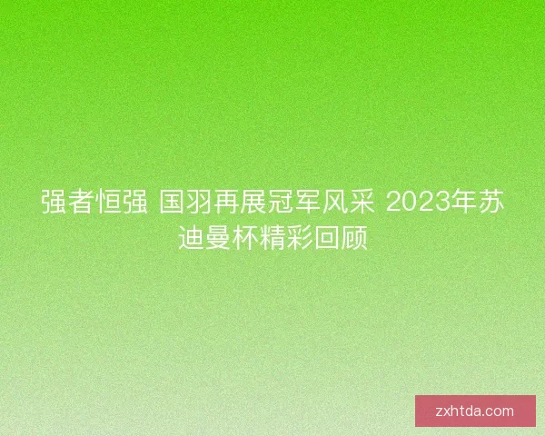 强者恒强 国羽再展冠军风采 2023年苏迪曼杯精彩回顾