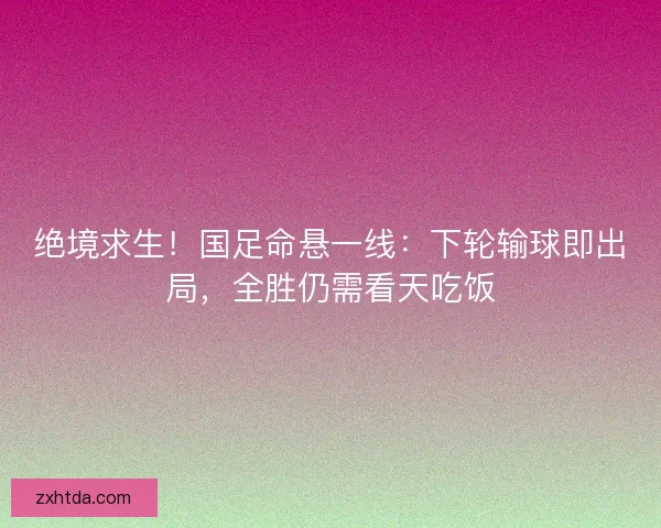 绝境求生！国足命悬一线：下轮输球即出局，全胜仍需看天吃饭