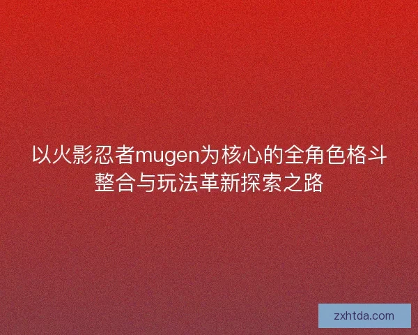 以火影忍者mugen为核心的全角色格斗整合与玩法革新探索之路