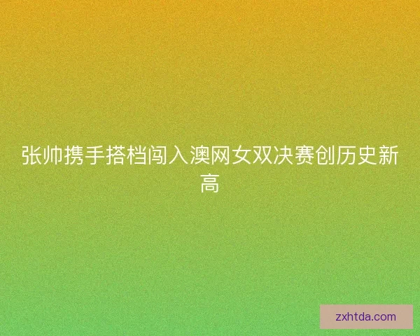 张帅携手搭档闯入澳网女双决赛创历史新高 张帅携手搭档闯入澳网女双决赛创历史新高