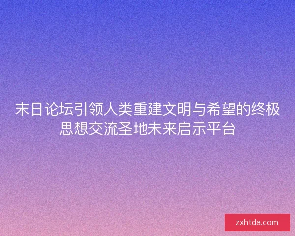 末日论坛引领人类重建文明与希望的终极思想交流圣地未来启示平台 末日论坛引领人类重建文明与希望的终极思想交流圣地未来启示平台