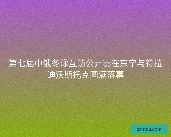 第七届中俄冬泳互访公开赛在东宁与符拉迪沃斯托克圆满落幕