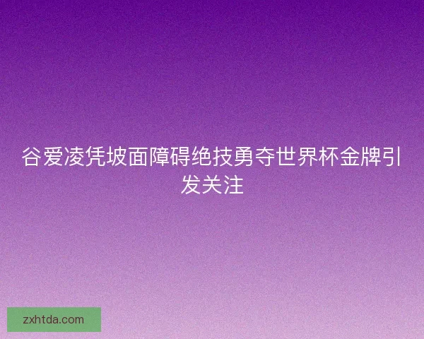 谷爱凌凭坡面障碍绝技勇夺世界杯金牌引发关注 谷爱凌凭坡面障碍绝技勇夺世界杯金牌引发关注