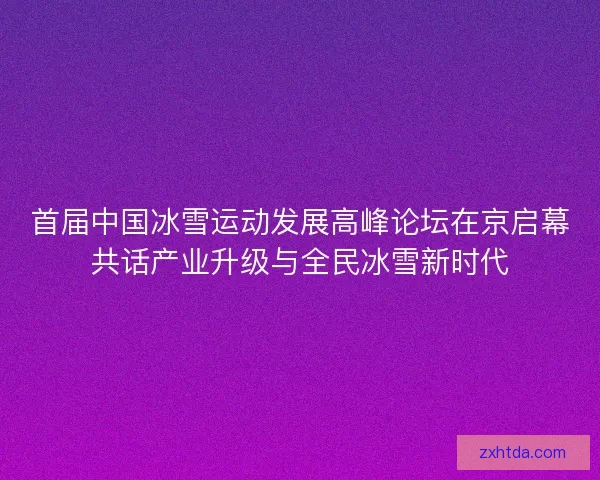 首届中国冰雪运动发展高峰论坛在京启幕共话产业升级与全民冰雪新时代