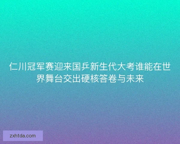 仁川冠军赛迎来国乒新生代大考谁能在世界舞台交出硬核答卷与未来