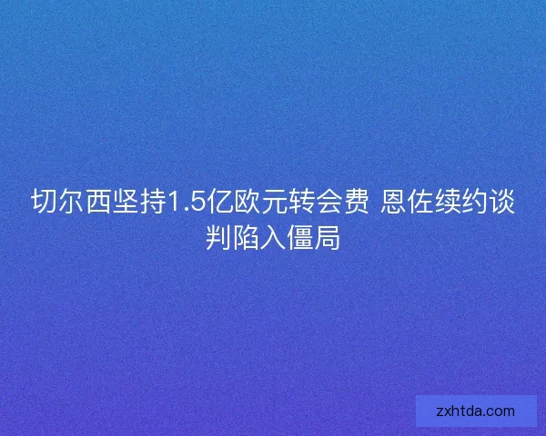 切尔西坚持1.5亿欧元转会费 恩佐续约谈判陷入僵局
