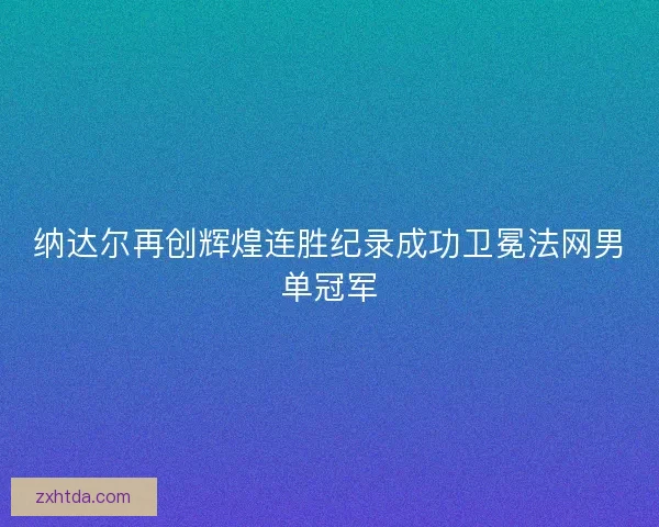 纳达尔再创辉煌连胜纪录成功卫冕法网男单冠军