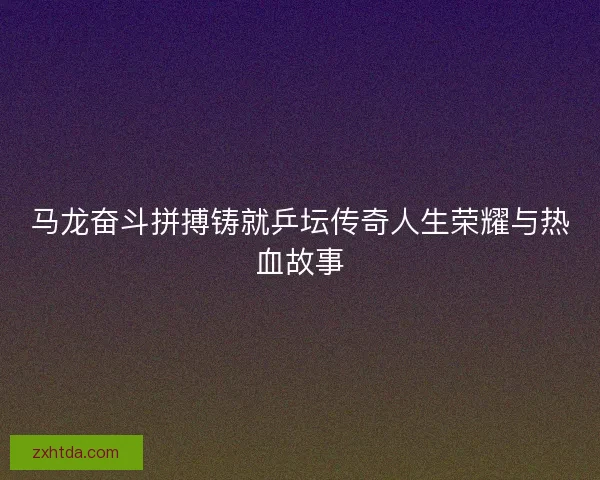 马龙奋斗拼搏铸就乒坛传奇人生荣耀与热血故事