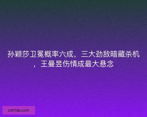 孙颖莎卫冕概率六成，三大劲敌暗藏杀机，王曼昱伤情成最大悬念