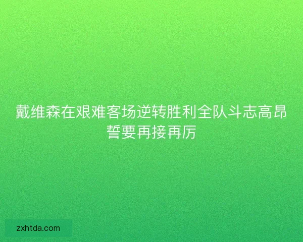 戴维森在艰难客场逆转胜利全队斗志高昂誓要再接再厉