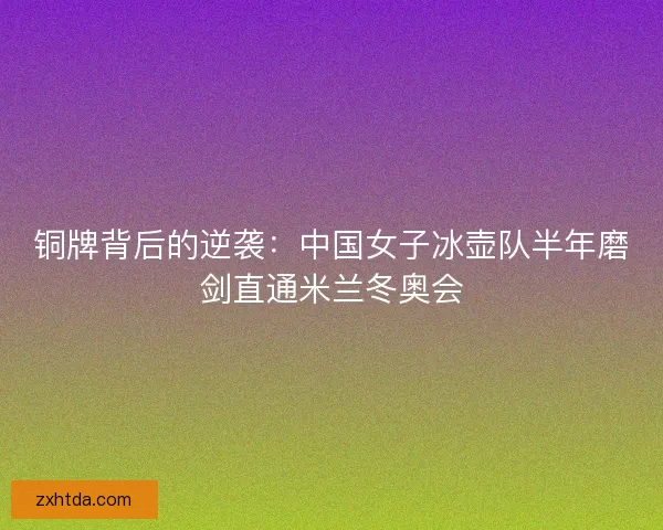 铜牌背后的逆袭：中国女子冰壶队半年磨剑直通米兰冬奥会