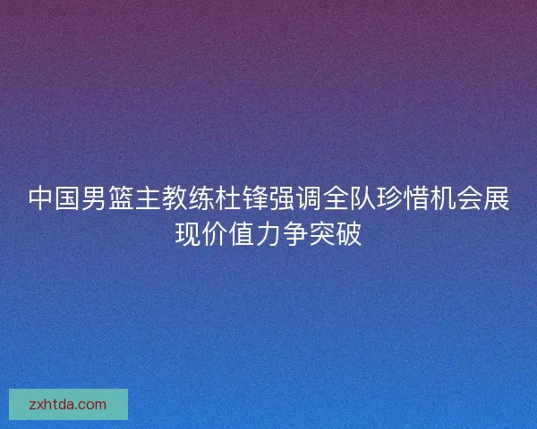 中国男篮主教练杜锋强调全队珍惜机会展现价值力争突破 中国男篮主教练杜锋强调全队珍惜机会展现价值力争突破