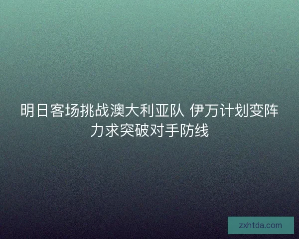 明日客场挑战澳大利亚队 伊万计划变阵力求突破对手防线