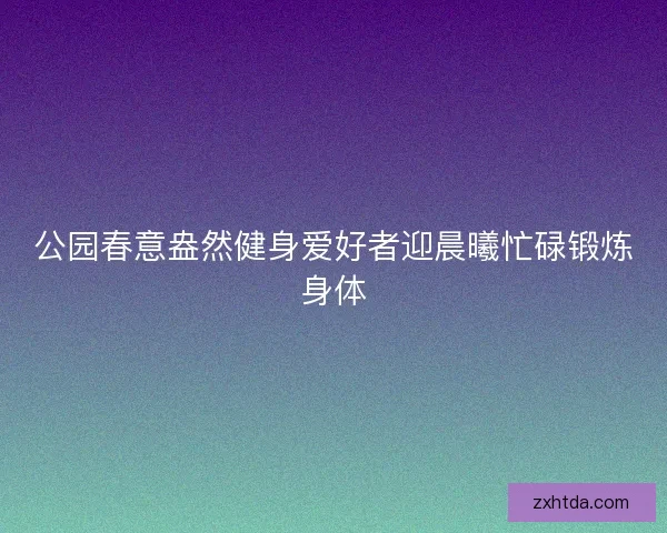 公园春意盎然健身爱好者迎晨曦忙碌锻炼身体 公园春意盎然健身爱好者迎晨曦忙碌锻炼身体