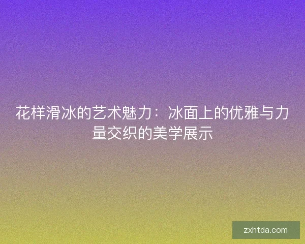 花样滑冰的艺术魅力:冰面上的优雅与力量交织的美学展示 花样滑冰的艺术魅力:冰面上的优雅与力量交织的美学展示