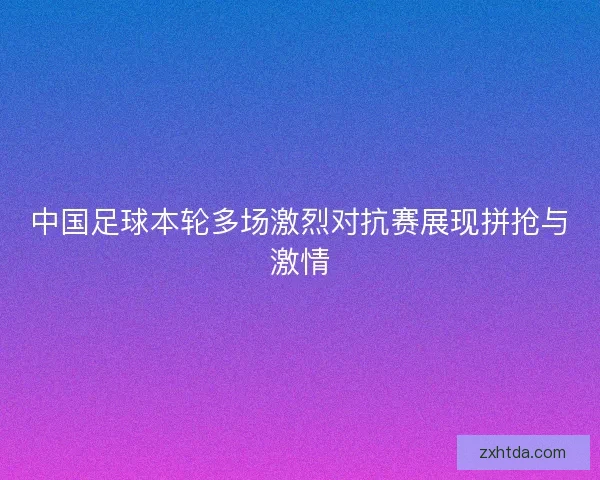 中国足球本轮多场激烈对抗赛展现拼抢与激情