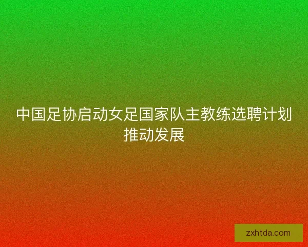 中国足协启动女足国家队主教练选聘计划推动发展 中国足协启动女足国家队主教练选聘计划推动发展