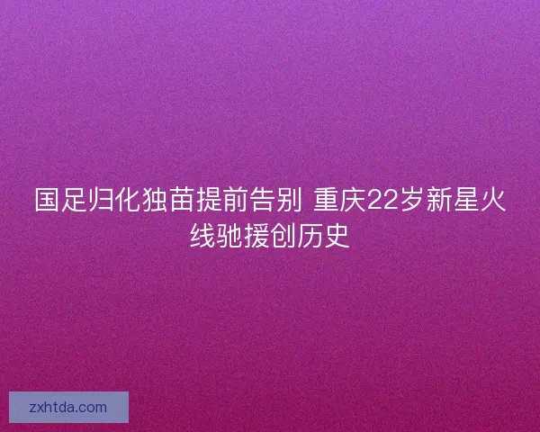 国足归化独苗提前告别 重庆22岁新星火线驰援创历史
